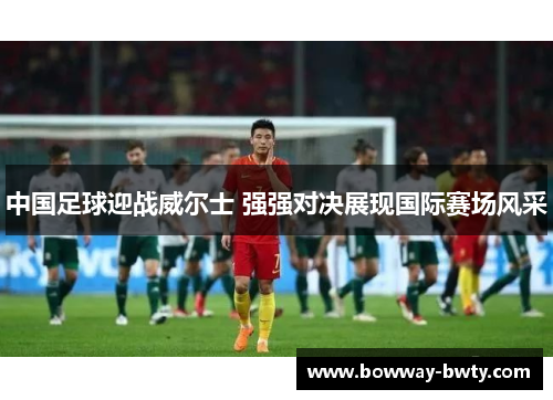 中国足球迎战威尔士 强强对决展现国际赛场风采