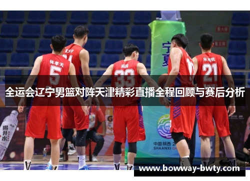 全运会辽宁男篮对阵天津精彩直播全程回顾与赛后分析