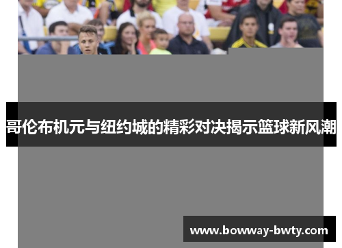 哥伦布机元与纽约城的精彩对决揭示篮球新风潮