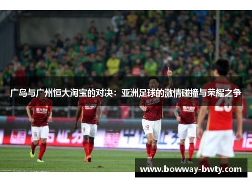 广岛与广州恒大淘宝的对决：亚洲足球的激情碰撞与荣耀之争