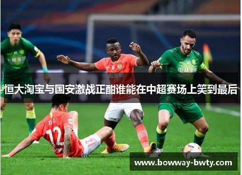 恒大淘宝与国安激战正酣谁能在中超赛场上笑到最后